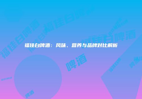 福佳白啤酒：风味、营养与品牌对比解析