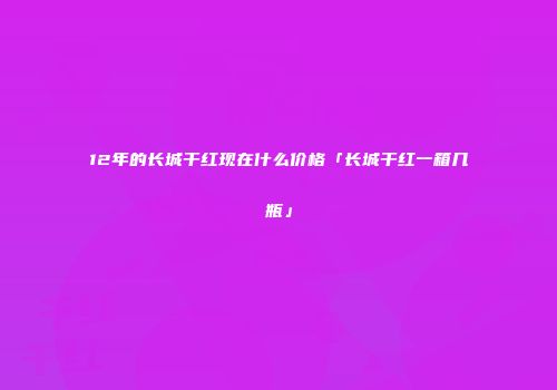 12年的长城干红现在什么价格「长城干红一箱几瓶」