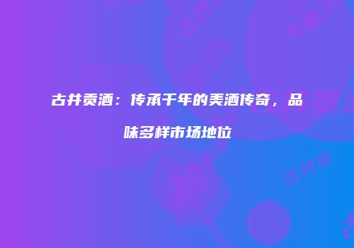 古井贡酒：传承千年的美酒传奇，品味多样市场地位