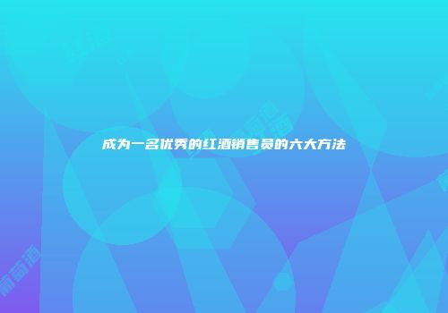 成为一名优秀的红酒销售员的六大方法