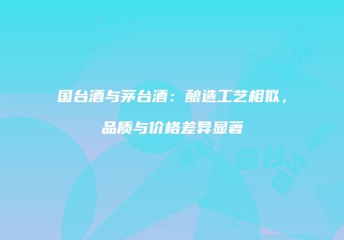 国台酒与茅台酒：酿造工艺相似，品质与价格差异显著