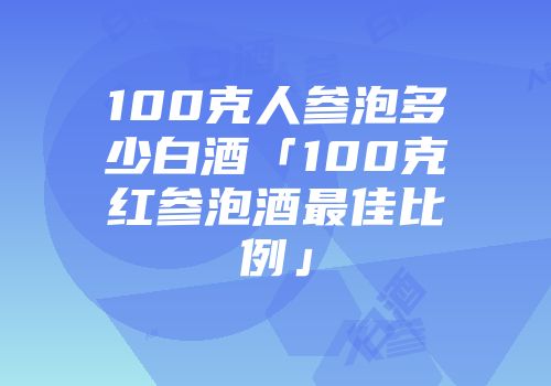 100克人参泡多少白酒「100克红参泡酒最佳比例」