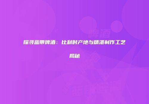 探寻蓝带啤酒：比利时产地与精湛制作工艺揭秘