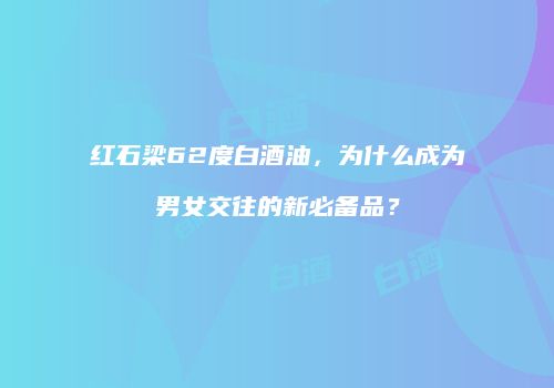 红石梁62度白酒油，为什么成为男女交往的新必备品？