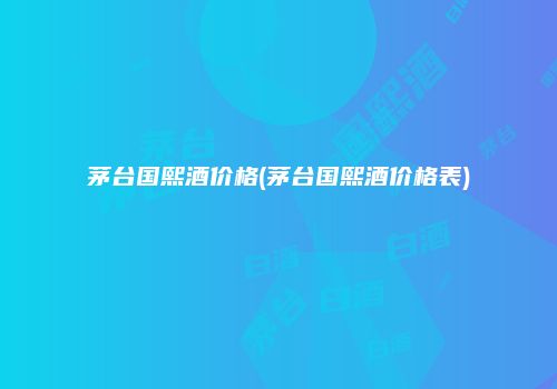 茅台国熙酒价格(茅台国熙酒价格表)