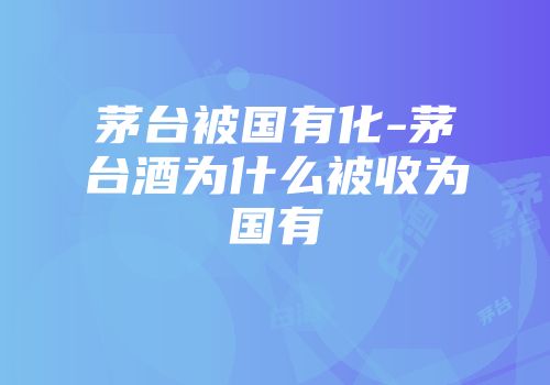 茅台被国有化-茅台酒为什么被收为国有