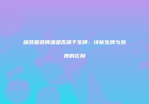罐装瓶装啤酒是否属于生啤：详析生啤与熟啤的区别