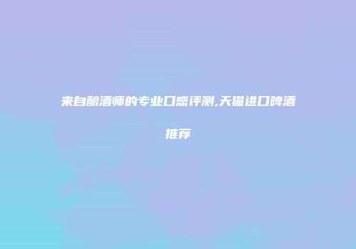 来自酿酒师的专业口感评测,天猫进口啤酒推荐
