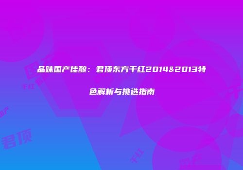 品味国产佳酿：君顶东方干红2014&2013特色解析与挑选指南