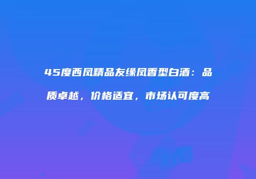 45度西凤精品友缘凤香型白酒：品质卓越，价格适宜，市场认可度高