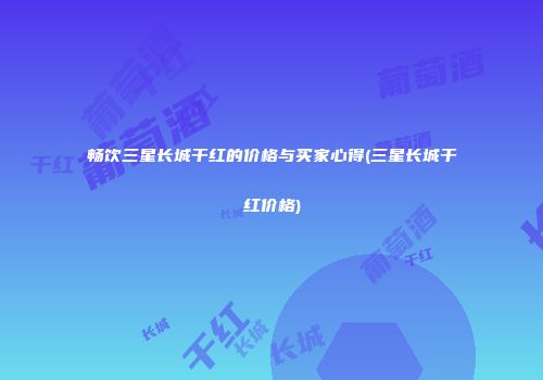 畅饮三星长城干红的价格与买家心得(三星长城干红价格)