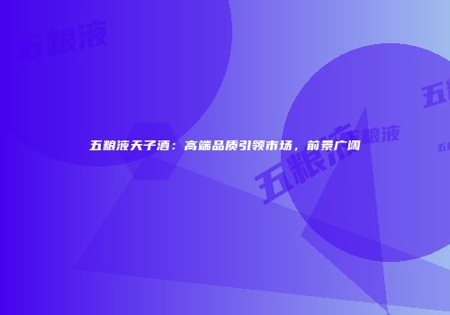 五粮液天子酒：高端品质引领市场，前景广阔
