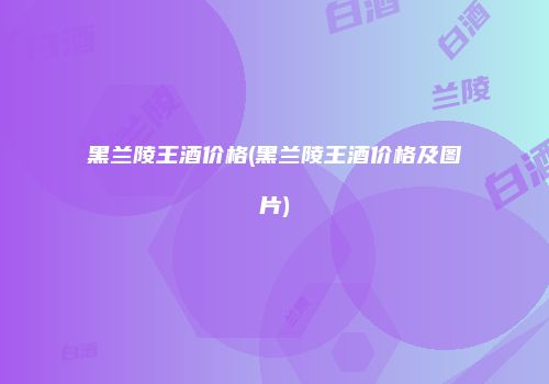 黑兰陵王酒价格(黑兰陵王酒价格及图片)