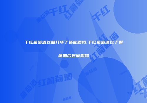 干红葡萄酒过期几年了还能喝吗,干红葡萄酒过了保质期后还能喝吗