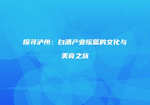 探寻泸州：白酒产业摇篮的文化与美食之旅
