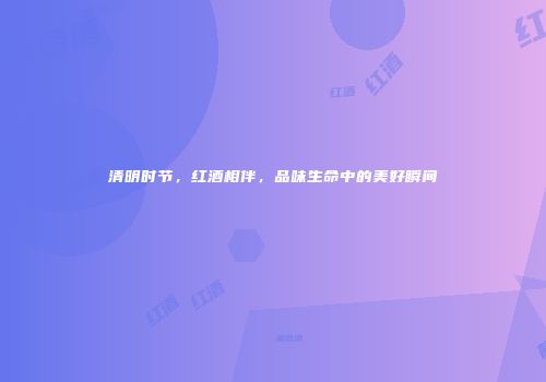 清明时节，红酒相伴，品味生命中的美好瞬间