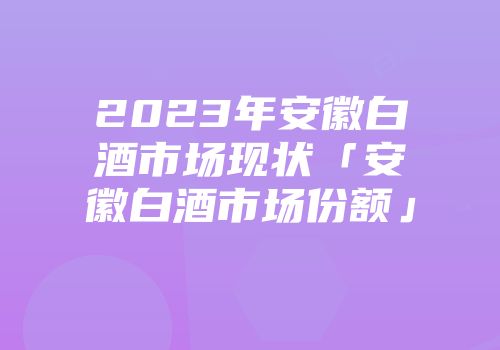 2023年安徽白酒市场现状「安徽白酒市场份额」