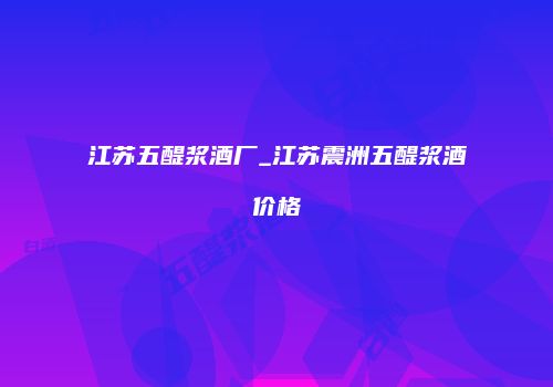 江苏五醍浆酒厂_江苏震洲五醍浆酒价格