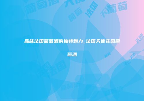 品味法国葡萄酒的独特魅力_法国天使花园葡萄酒