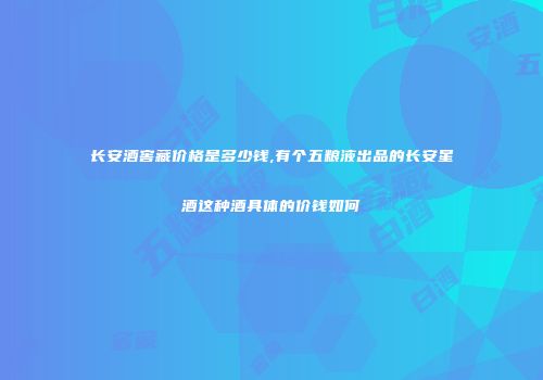 长安酒窖藏价格是多少钱,有个五粮液出品的长安星酒这种酒具体的价钱如何