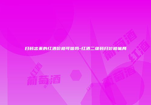 扫码出来的红酒价格可信吗-红酒二维码扫价格骗局