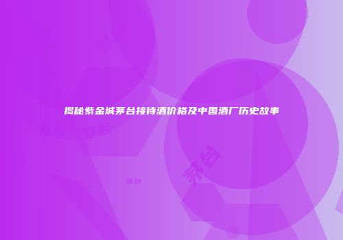 揭秘紫金城茅台接待酒价格及中国酒厂历史故事