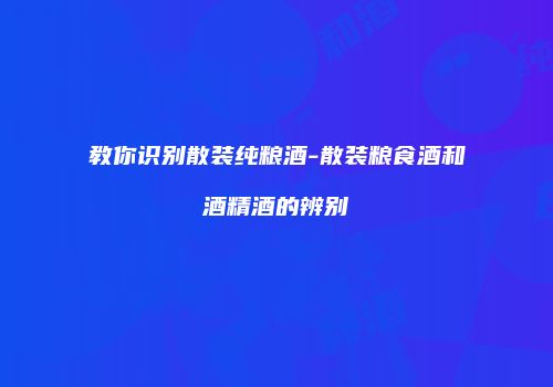 教你识别散装纯粮酒-散装粮食酒和酒精酒的辨别