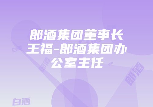 郎酒集团董事长王福-郎酒集团办公室主任