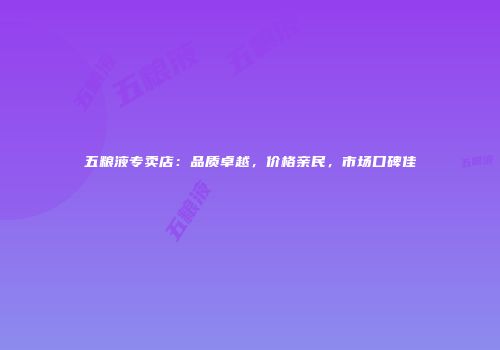 五粮液专卖店：品质卓越，价格亲民，市场口碑佳