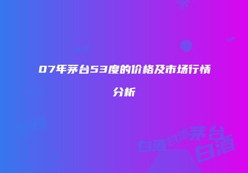 07年茅台53度的价格及市场行情分析