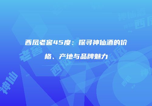 西凤老窖45度：探寻神仙酒的价格、产地与品牌魅力