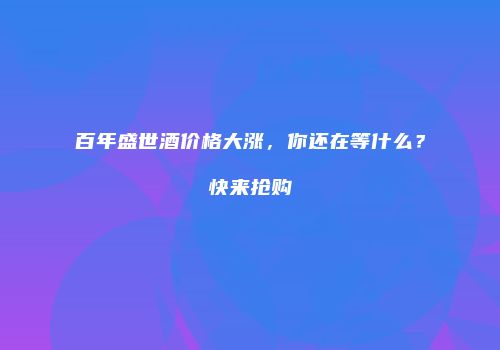 百年盛世酒价格大涨，你还在等什么？快来抢购