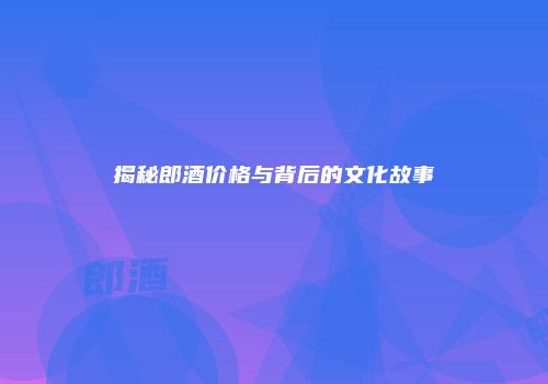 揭秘郎酒价格与背后的文化故事
