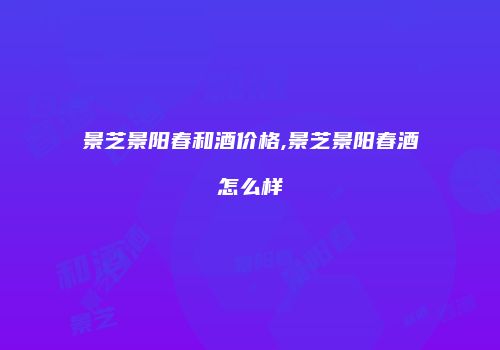 景芝景阳春和酒价格,景芝景阳春酒怎么样