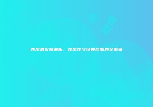 西凤酒价格解析：龙凤祥与经典佳酿的全面览