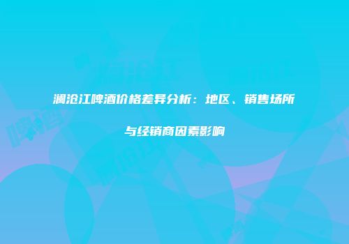 澜沧江啤酒价格差异分析：地区、销售场所与经销商因素影响