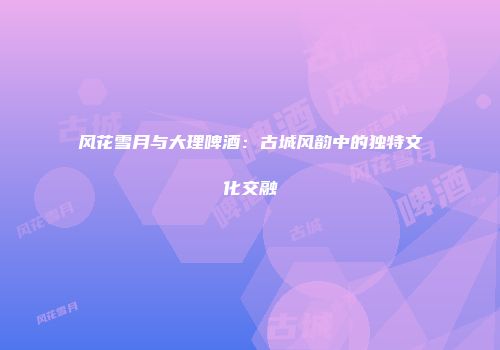风花雪月与大理啤酒：古城风韵中的独特文化交融