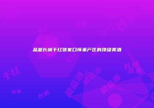 品鉴长城干红张家口怀来产区的顶级美酒