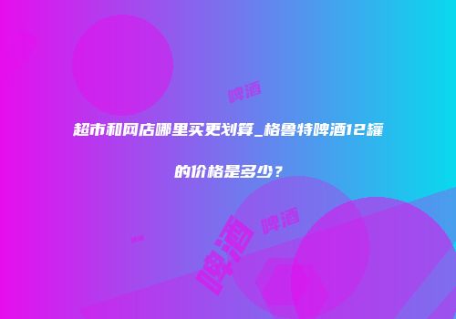 超市和网店哪里买更划算_格鲁特啤酒12罐的价格是多少？