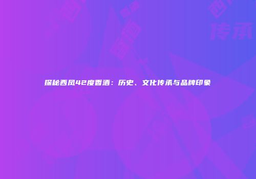 探秘西凤42度香酒：历史、文化传承与品牌印象