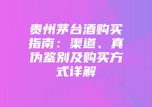 贵州茅台酒购买指南：渠道、真伪鉴别及购买方式详解
