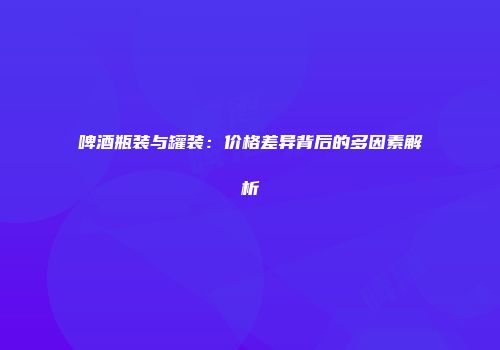 啤酒瓶装与罐装：价格差异背后的多因素解析