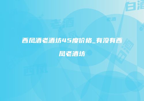 西凤酒老酒坊45度价格_有没有西凤老酒坊