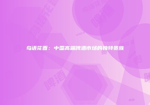 鸟语花香：中国高端啤酒市场的独特贵族