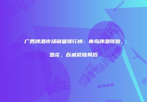 广西啤酒市场销量排行榜：青岛啤酒领跑，雪花、百威紧随其后