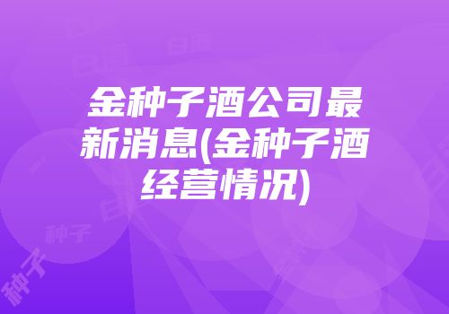 金种子酒公司最新消息(金种子酒经营情况)
