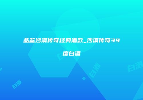 品鉴沙漠传奇经典酒款_沙漠传奇39度白酒