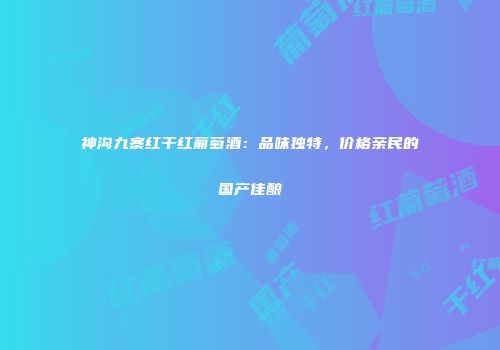 神沟九寨红干红葡萄酒：品味独特，价格亲民的国产佳酿