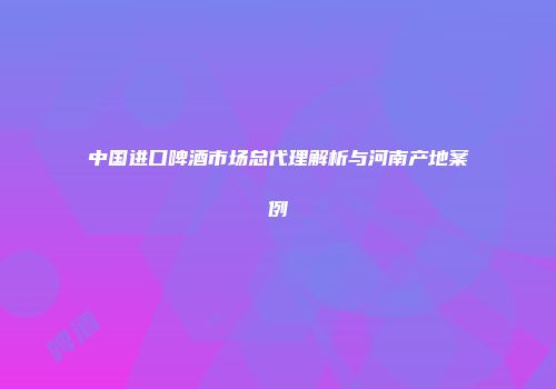 中国进口啤酒市场总代理解析与河南产地案例