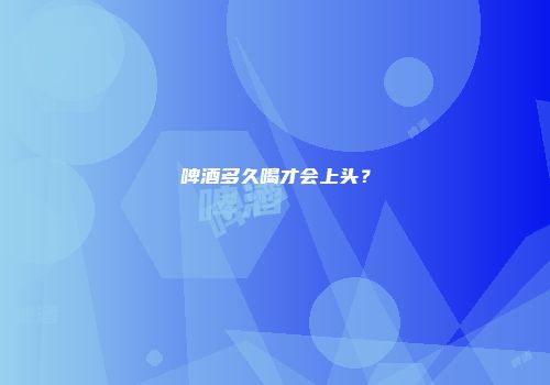 啤酒多久喝才会上头？